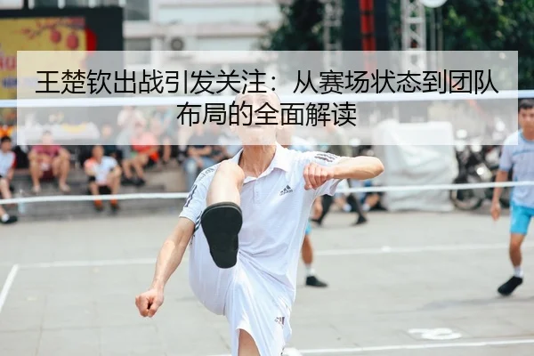 王楚钦出战引发关注：从赛场状态到团队布局的全面解读