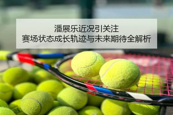 潘展乐近况引关注 赛场状态成长轨迹与未来期待全解析
