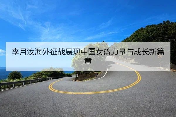 李月汝海外征战展现中国女篮力量与成长新篇章