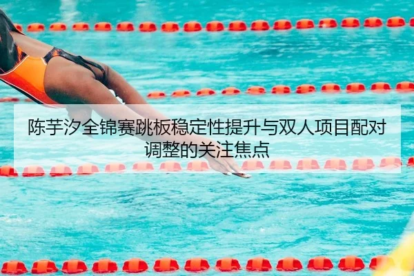 陈芋汐全锦赛跳板稳定性提升与双人项目配对调整的关注焦点