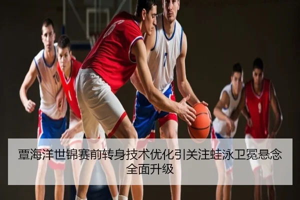 覃海洋世锦赛前转身技术优化引关注蛙泳卫冕悬念全面升级