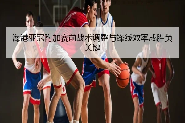 海港亚冠附加赛前战术调整与锋线效率成胜负关键
