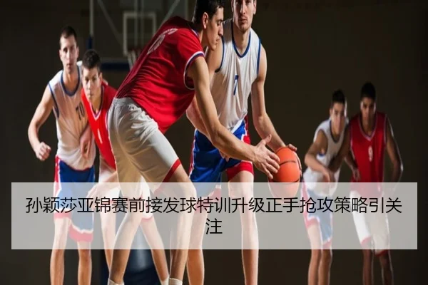孙颖莎亚锦赛前接发球特训升级正手抢攻策略引关注