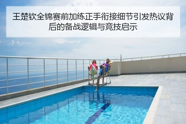 王楚钦全锦赛前加练正手衔接细节引发热议背后的备战逻辑与竞技启示