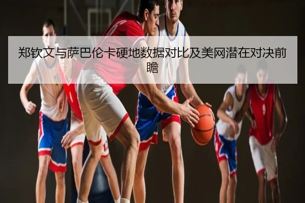 郑钦文与萨巴伦卡硬地数据对比及美网潜在对决前瞻